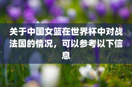 关于中国女篮在世界杯中对战法国的情况，可以参考以下信息