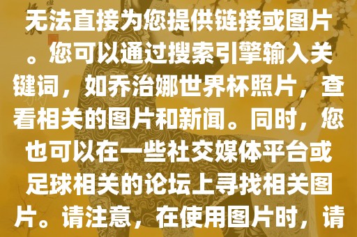 关于乔治娜的世界杯照片，我无法直接为您提供链接或图片。您可以通过搜索引擎输入关键词，如乔治娜世界杯照片，查看相关的图片和新闻。同时，您也可以在一些社交媒体平台或足球相关的论坛上寻找相关图片。请注意，在使用图片时，请遵守版权法规。