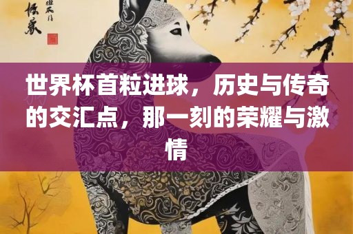 世界杯首粒进球，历史与传奇的交汇点，那一刻的荣耀与激情
