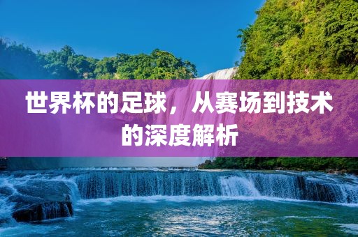世界杯的足球，从赛场到技术的深度解析