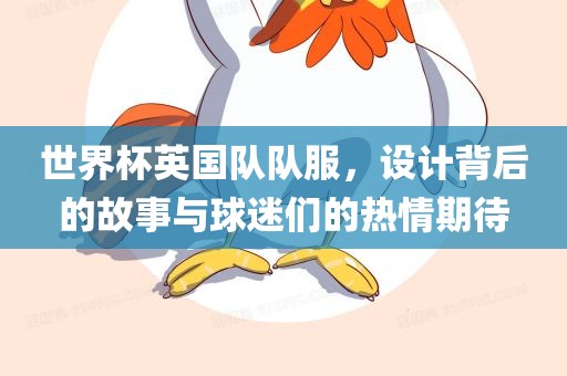 世界杯英国队队服，设计背后的故事与球迷们的热情期待