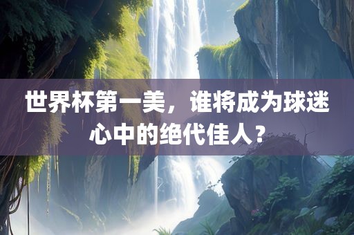 世界杯第一美，谁将成为球迷心中的绝代佳人？