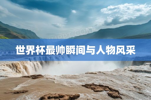 世界杯最帅瞬间与人物风采