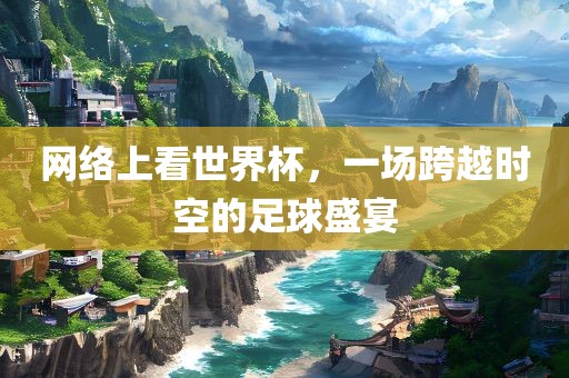 网络上看世界杯，一场跨越时空的足球盛宴