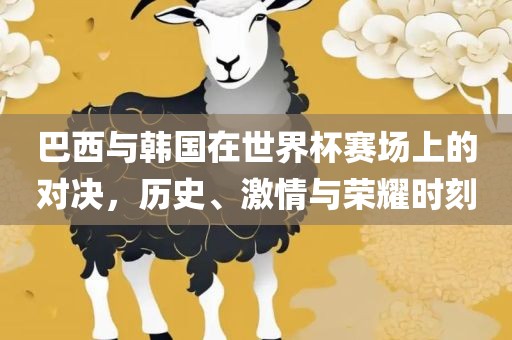 巴西与韩国在世界杯赛场上的对决，历史、激情与荣耀时刻