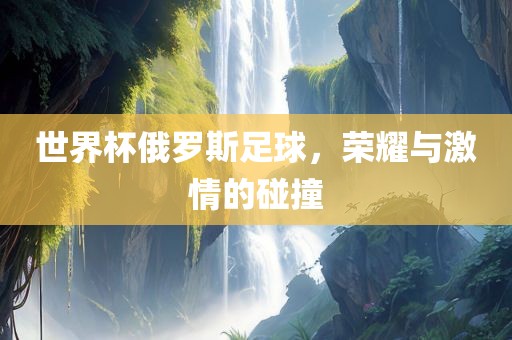 世界杯俄罗斯足球，荣耀与激情的碰撞