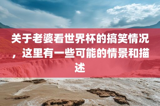 关于老婆看世界杯的搞笑情况，这里有一些可能的情景和描述
