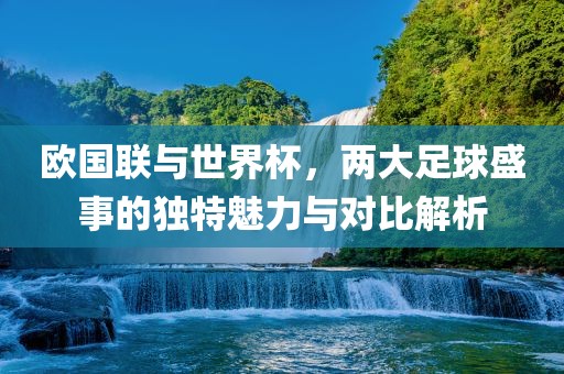 欧国联与世界杯，两大足球盛事的独特魅力与对比解析