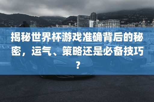 揭秘世界杯游戏准确背后的秘密，运气、策略还是必备技巧？