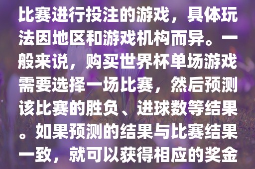 世界杯单场游戏是指针对单场比赛进行投注的游戏，具体玩法因地区和游戏机构而异。一般来说，购买世界杯单场游戏需要选择一场比赛，然后预测该比赛的胜负、进球数等结果。如果预测的结果与比赛结果一致，就可以获得相应的奖金。