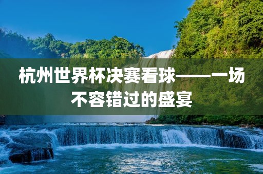 杭州世界杯决赛看球——一场不容错过的盛宴