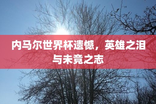内马尔世界杯遗憾，英雄之泪与未竟之志