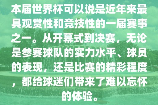 本届世界杯可以说是近年来最具观赏性和竞技性的一届赛事之一。从开幕式到决赛，无论是参赛球队的实力水平、球员的表现，还是比赛的精彩程度，都给球迷们带来了难以忘怀的体验。