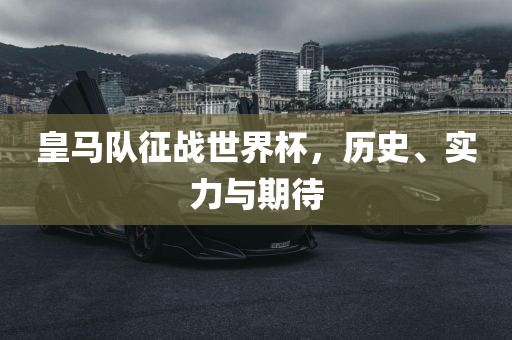 皇马队征战世界杯，历史、实力与期待