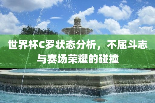 世界杯C罗状态分析，不屈斗志与赛场荣耀的碰撞