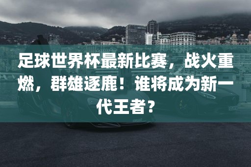 足球世界杯最新比赛，战火重燃，群雄逐鹿！谁将成为新一代王者？