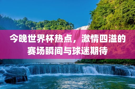 今晚世界杯热点，激情四溢的赛场瞬间与球迷期待