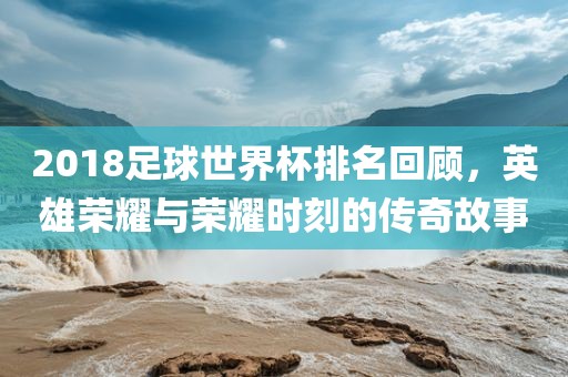 2018足球世界杯排名回顾，英雄荣耀与荣耀时刻的传奇故事