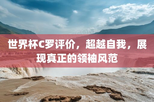 世界杯C罗评价，超越自我，展现真正的领袖风范
