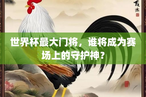 世界杯最大门将，谁将成为赛场上的守护神？