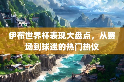 伊布世界杯表现大盘点，从赛场到球迷的热门热议