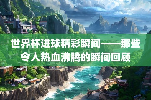 世界杯进球精彩瞬间——那些令人热血沸腾的瞬间回顾