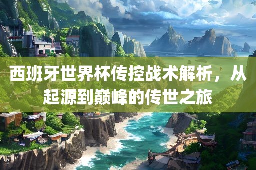 西班牙世界杯传控战术解析，从起源到巅峰的传世之旅