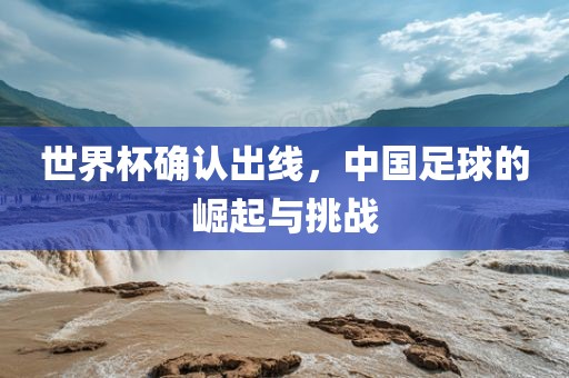 世界杯确认出线，中国足球的崛起与挑战