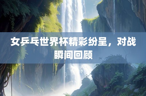 女乒乓世界杯精彩纷呈，对战瞬间回顾