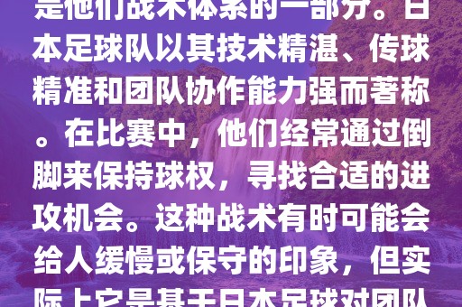 关于世界杯中日本队的倒脚（即传递球的方式），可以说这是他们战术体系的一部分。日本足球队以其技术精湛、传球精准和团队协作能力强而著称。在比赛中，他们经常通过倒脚来保持球权，寻找合适的进攻机会。这种战术有时可能会给人缓慢或保守的印象，但实际上它是基于日本足球对团队协同作战和精准传球的高度重视。