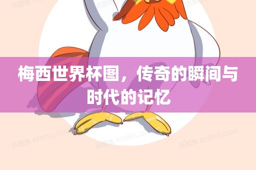 梅西世界杯图，传奇的瞬间与时代的记忆