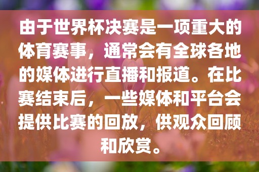 由于世界杯决赛是一项重大的体育赛事，通常会有全球各地的媒体进行直播和报道。在比赛结束后，一些媒体和平台会提供比赛的回放，供观众回顾和欣赏。