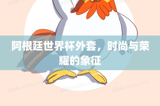 阿根廷世界杯外套，时尚与荣耀的象征