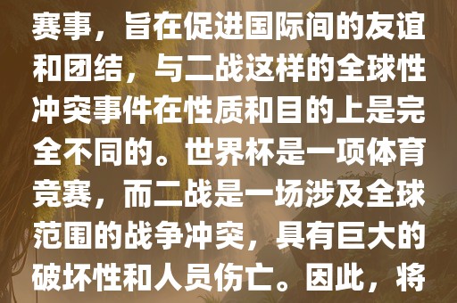 世界杯作为一项全球性的体育赛事，旨在促进国际间的友谊和团结，与二战这样的全球性冲突事件在性质和目的上是完全不同的。世界杯是一项体育竞赛，而二战是一场涉及全球范围的战争冲突，具有巨大的破坏性和人员伤亡。因此，将世界杯比作二战是不恰当的。