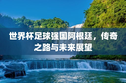 世界杯足球强国阿根廷，传奇之路与未来展望