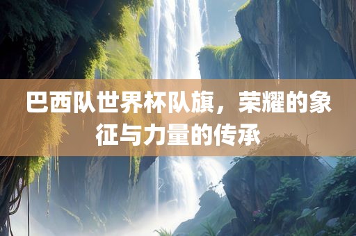 巴西队世界杯队旗，荣耀的象征与力量的传承