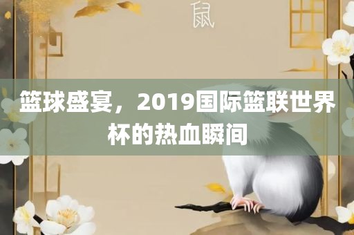 篮球盛宴，2019国际篮联世界杯的热血瞬间