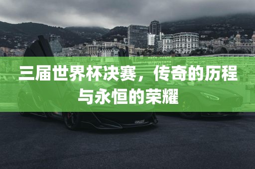 三届世界杯决赛，传奇的历程与永恒的荣耀