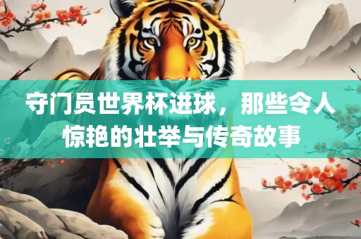 守门员世界杯进球，那些令人惊艳的壮举与传奇故事