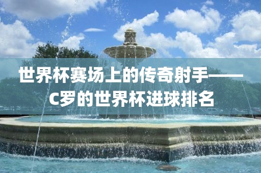 世界杯赛场上的传奇射手——C罗的世界杯进球排名