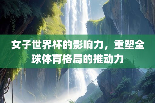 女子世界杯的影响力，重塑全球体育格局的推动力