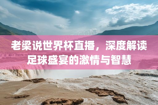 老梁说世界杯直播，深度解读足球盛宴的激情与智慧