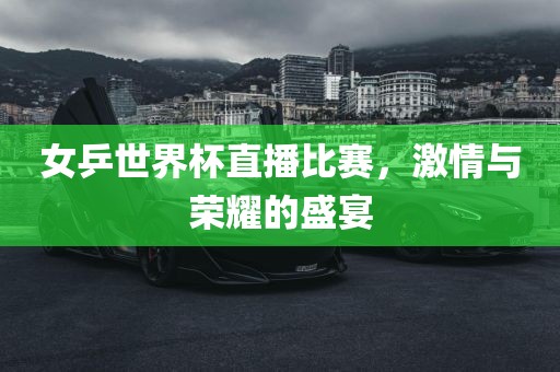 女乒世界杯直播比赛，激情与荣耀的盛宴