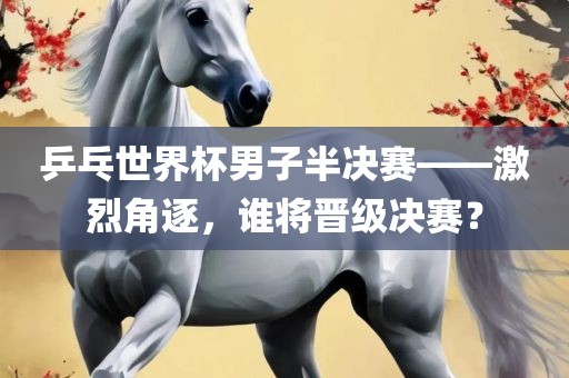 乒乓世界杯男子半决赛——激烈角逐，谁将晋级决赛？