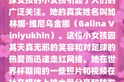 在巴西世界杯上，一位名叫足球女孩的小女孩引起了人们的广泛关注。她的真实姓名叫加林娜·维尼乌金娜（Galina Viniyukhin）。这位小女孩因其天真无邪的笑容和对足球的热爱而迅速走红网络。她在世界杯期间的一些照片和视频在社交媒体上被大量分享和转发。