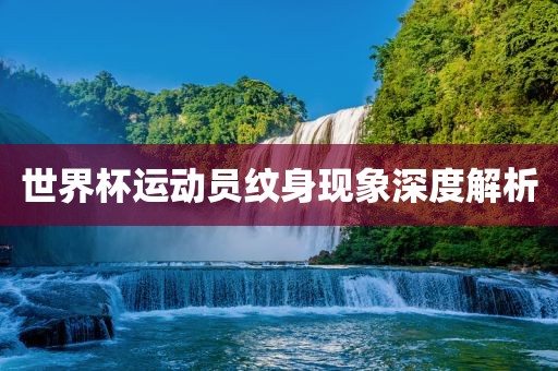 世界杯运动员纹身现象深度解析