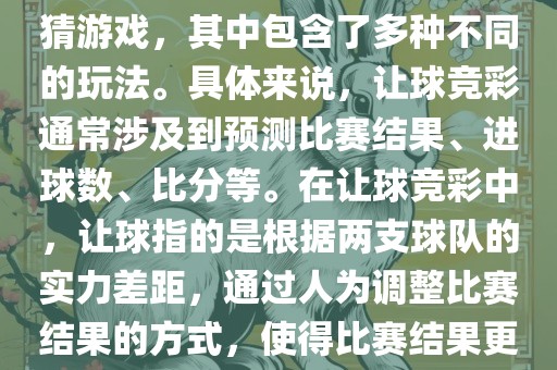 世界杯让球竞彩是一种足球竞猜游戏，其中包含了多种不同的玩法。具体来说，让球竞彩通常涉及到预测比赛结果、进球数、比分等。在让球竞彩中，让球指的是根据两支球队的实力差距，通过人为调整比赛结果的方式，使得比赛结果更具悬念和公平性。