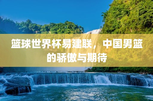 篮球世界杯易建联，中国男篮的骄傲与期待
