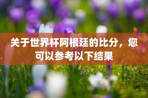 关于世界杯阿根廷的比分，您可以参考以下结果