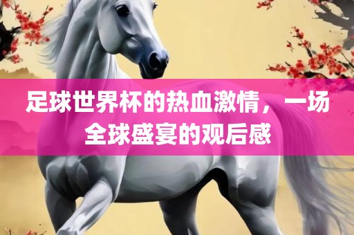 足球世界杯的热血激情，一场全球盛宴的观后感